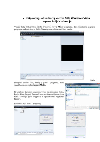  Kaip redaguoti sukurtą vaizdo failą Windows Vista
operacinėje sistemoje.
Vaizdo failų redagavimui skirta Windows Movie Maker programa. Tai pakankamai paprasta
programa, su kuria lengva dirbti. Šią programą galima rasti Start meniu.
Norint
redaguoti vaizdo failą, reikią jį įkelti į programą. Tam
spaudžiamas mygtukas Import Media.
Iš katalogo, kuriame saugomos bylos pasirenkamas failas,
kurį reikia redaguoti. Paspaudžiama ant jo pavadinimo vieną
kartą kairiuoju pelės mygtuku ir spaudžiamas mygtukas
Import.
Pasirinkta byla įkelta į programą.
 