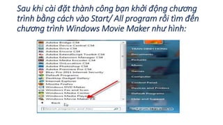 Sau khi cài đặt thành công bạn khởi động chương 
trình bằng cách vào Start/ All program rồi tìm đến 
chương trìnhWindows Movie Maker như hình: 
 