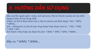 II. HƯỚNG DẪN SỬ DỤNG 
Đầu vào file nguồn gồm: video, ảnh (picture), file âm thanh (audio) với các định 
dạng cơ bản và hay dùng nhất. 
Video: có thể là đoạn phim hay 1 clip từ camera với định dạng *.AVI, *.MPG, 
*.MPEG… 
ảnh : những ảnh có sẵn do bạn chụp được hoặc được chia sẻ : *.JPG, *.PNG, 
*.JPEG *.GIF… 
Âm thanh: nhạc hoặc các đoạn thu âm: *.WAV, *.MP3, *.MP2, *.WMA… 
Đầu ra: *.WMV, *.WMA… 
 