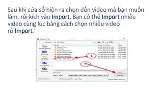 Sau khi cửa sổ hiện ra chọn đến video mà bạn muốn 
làm, rồi kích vào Import, Bạn có thể Import nhiều 
video cùng lúc bằng cách chọn nhiều video 
rồiImport. 
 