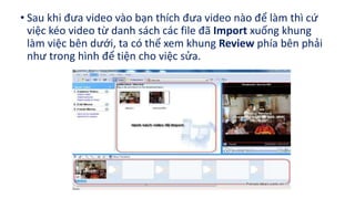 • Sau khi đưa video vào bạn thích đưa video nào để làm thì cứ 
việc kéo video từ danh sách các file đã Import xuống khung 
làm việc bên dưới, ta có thể xem khung Review phía bên phải 
như trong hình để tiện cho việc sửa. 
 