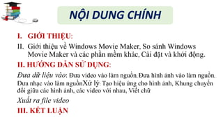 NỘI DUNG CHÍNH 
I. GIỚI THIỆU: 
II. Giới thiệu vềWindows Movie Maker, So sánhWindows 
Movie Maker và các phần mềm khác, Cài đặt và khởi động. 
II. HƯỚNG DẪN SỬ DỤNG: 
Đưa dữ liệu vào: Đưa video vào làm nguồn, Đưa hình ảnh vào làm nguồn, 
Đưa nhạc vào làm nguồnXử lý: Tạo hiệu ứng cho hình ảnh, Khung chuyển 
đổi giữa các hình ảnh, các video với nhau, Viết chữ 
Xuất ra file video 
III. KẾT LUẬN 
 