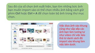 Sau đó của sổ chọn ảnh xuất hiện, bạn tìm những bức ảnh 
bạn muốn import vào có thể chọn nhiều ảnh bằng cách giữ 
phím Ctrl hoặc Ctrl + A để chọn toàn bộ ảnh trong thư mục 
chọn. 
Việc đưa ảnh vào khung 
cũng như sắp xếp các 
ảnh bạn làm tương tự 
như video chỉ việc kéo 
thả từ danh sách đã 
import vào khung làm 
việc bên dưới. 
 