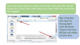 Việc chọn nhạc cũng như video và hình ảnh, bạn chọn đến nơi để 
trong máy, có thể chọn nhiều bằng cách chọn nhiều file sau đó bạn 
bấm Import 
Bạn cũng kéo 
thả nhạc từ 
khung danh 
sách đã được 
import như bạn 
đã làm với video 
và hình ảnh. 
 