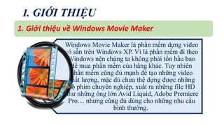 I. GIỚI THIỆU 
1. Giới thiệu về Windows Movie Maker 
Windows Movie Maker là phần mềm dựng video 
có sẵn trênWindows XP. Vì là phần mềm đi theo 
Windows nên chúng ta không phải tốn hầu bao 
để mua phần mềm của hãng khác. Tuy nhiên 
phần mềm cũng đủ mạnh để tạo những video 
chất lượng, mặc dù chưa thể dựng được những 
bộ phim chuyên nghiệp, xuất ra những file HD 
như những ông lớn Avid Liquid, Adobe Premiere 
Pro… nhưng cũng đủ dùng cho những nhu cầu 
bình thường. 
 