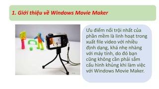 1. Giới thiệu về Windows Movie Maker 
Ưu điểm nổi trội nhất của 
phần mềm là linh hoạt trong 
xuất file video với nhiều 
định dạng, khá nhẹ nhàng 
với máy tính, do đó bạn 
cũng không cần phải sắm 
cấu hình khủng khi làm việc 
với Windows Movie Maker. 
 