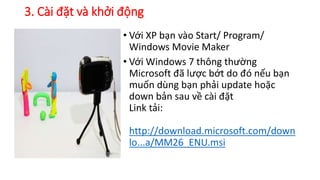 3. Cài đặt và khởi động 
• Với XP bạn vào Start/ Program/ 
Windows Movie Maker 
• Với Windows 7 thông thường 
Microsoft đã lược bớt do đó nếu bạn 
muốn dùng bạn phải update hoặc 
down bản sau về cài đặt 
Link tải: 
http://download.microsoft.com/down 
lo...a/MM26_ENU.msi 
 