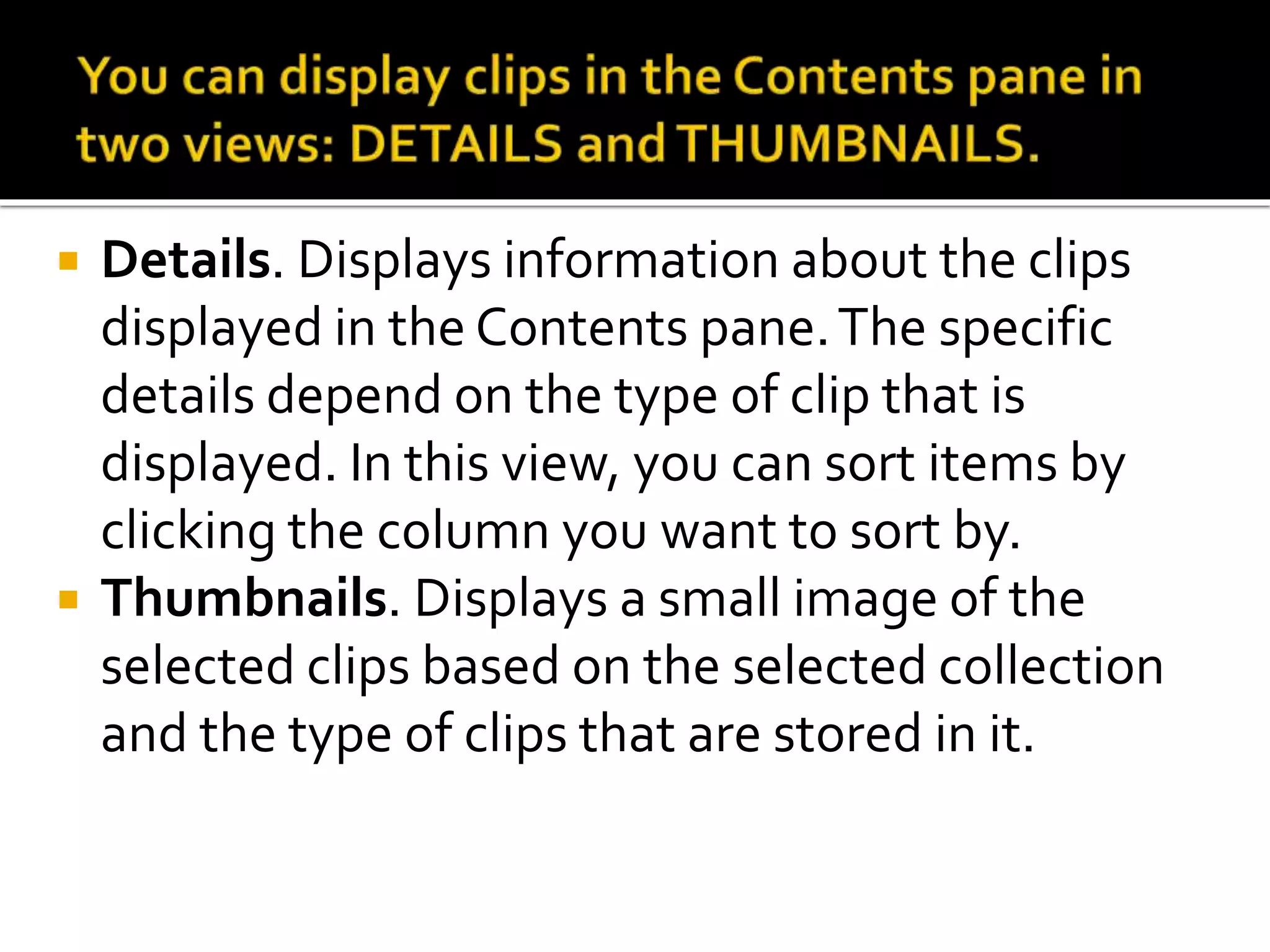  Details. Displays information about the clips
displayed in the Contents pane.The specific
details depend on the type of clip that is
displayed. In this view, you can sort items by
clicking the column you want to sort by.
 Thumbnails. Displays a small image of the
selected clips based on the selected collection
and the type of clips that are stored in it.
 