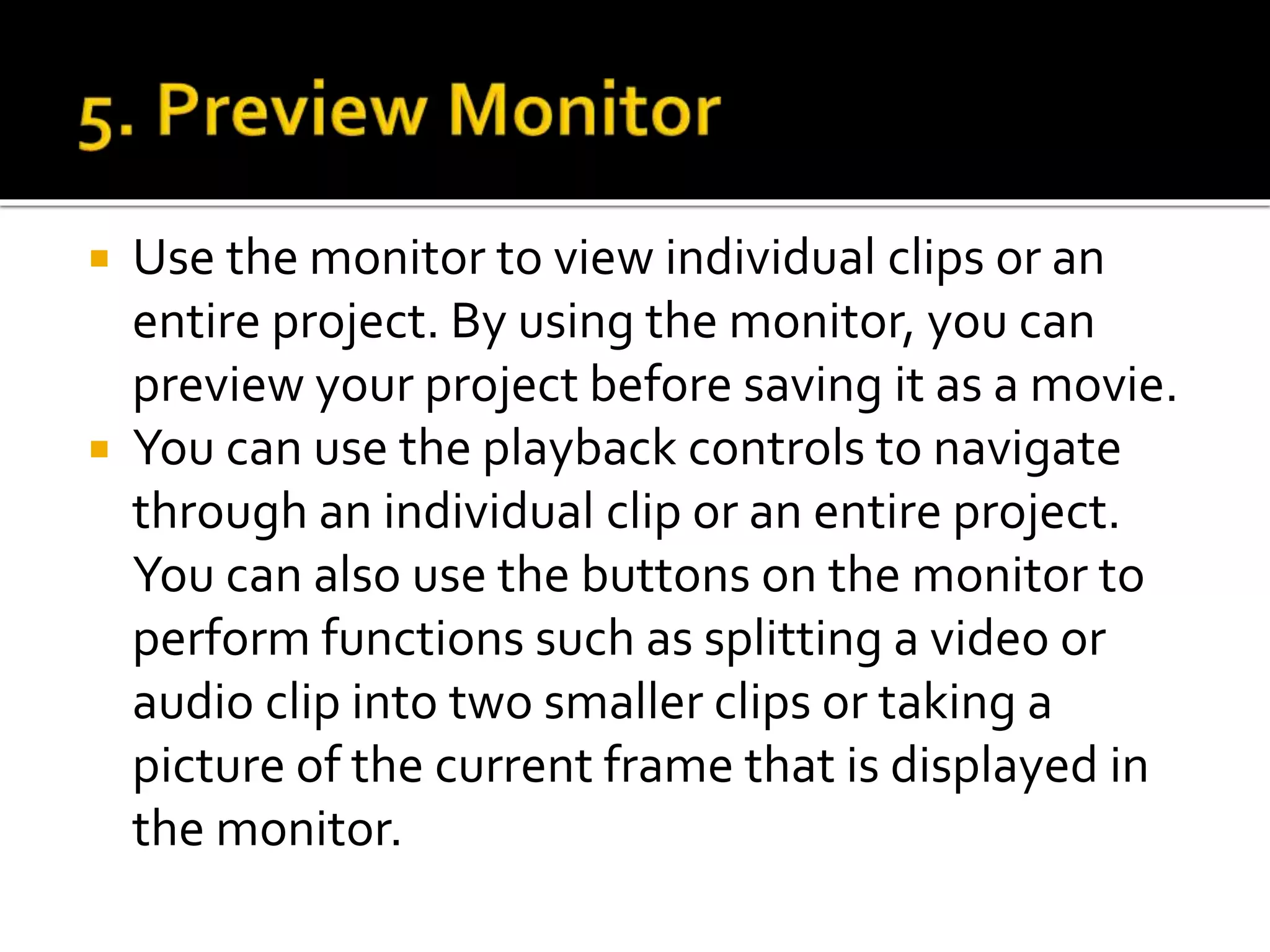  Use the monitor to view individual clips or an
entire project. By using the monitor, you can
preview your project before saving it as a movie.
 You can use the playback controls to navigate
through an individual clip or an entire project.
You can also use the buttons on the monitor to
perform functions such as splitting a video or
audio clip into two smaller clips or taking a
picture of the current frame that is displayed in
the monitor.
 