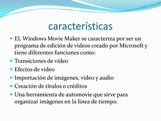 características
 EL Windows Movie Maker se caracteriza por ser un
programa de edición de vídeos creado por Microsoft y
tiene diferentes funciones como:
 Transiciones de vídeo
 Efectos de vídeo
 Importación de imágenes, vídeo y audio
 Creación de títulos o créditos
 Una herramienta de automovie que sirve para
organizar imágenes en la linea de tiempo.
 