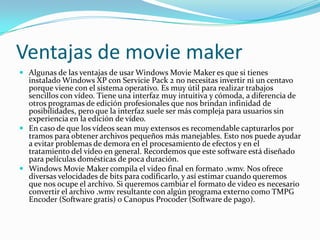 Ventajas de movie maker
 Algunas de las ventajas de usar Windows Movie Maker es que si tienes
instalado Windows XP con Servicie Pack 2 no necesitas invertir ni un centavo
porque viene con el sistema operativo. Es muy útil para realizar trabajos
sencillos con vídeo. Tiene una interfaz muy intuitiva y cómoda, a diferencia de
otros programas de edición profesionales que nos brindan infinidad de
posibilidades, pero que la interfaz suele ser más compleja para usuarios sin
experiencia en la edición de vídeo.
 En caso de que los vídeos sean muy extensos es recomendable capturarlos por
tramos para obtener archivos pequeños más manejables. Esto nos puede ayudar
a evitar problemas de demora en el procesamiento de efectos y en el
tratamiento del vídeo en general. Recordemos que este software está diseñado
para películas domésticas de poca duración.
 Windows Movie Maker compila el video final en formato .wmv. Nos ofrece
diversas velocidades de bits para codificarlo, y así estimar cuando queremos
que nos ocupe el archivo. Si queremos cambiar el formato de video es necesario
convertir el archivo .wmv resultante con algún programa externo como TMPG
Encoder (Software gratis) o Canopus Procoder (Software de pago).
 