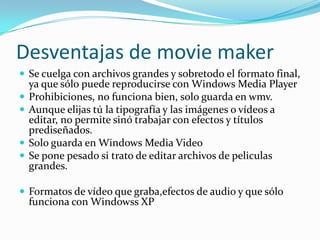 Desventajas de movie maker
 Se cuelga con archivos grandes y sobretodo el formato final,
ya que sólo puede reproducirse con Windows Media Player
 Prohibiciones, no funciona bien, solo guarda en wmv.
 Aunque elijas tú la tipografía y las imágenes o vídeos a
editar, no permite sinó trabajar con efectos y títulos
prediseñados.
 Solo guarda en Windows Media Video
 Se pone pesado si trato de editar archivos de peliculas
grandes.
 Formatos de vídeo que graba,efectos de audio y que sólo
funciona con Windowss XP
 
