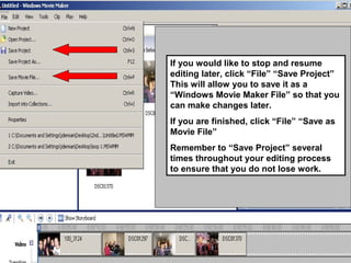 If you would like to stop and resume
editing later, click “File” “Save Project”
This will allow you to save it as a
“Windows Movie Maker File” so that you
can make changes later.
If you are finished, click “File” “Save as
Movie File”
Remember to “Save Project” several
times throughout your editing process
to ensure that you do not lose work.
 