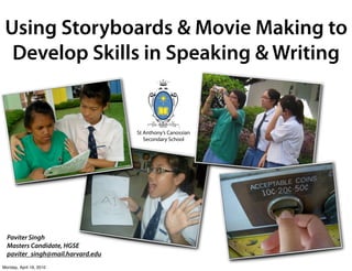 Using Storyboards & Movie Making to
  Develop Skills in Speaking & Writing


                                   St Anthony’s Canossian
                                      Secondary School




  Paviter Singh
  Masters Candidate, HGSE
  paviter_singh@mail.harvard.edu
Monday, April 19, 2010
 