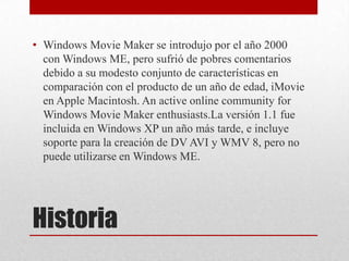 • Windows Movie Maker se introdujo por el año 2000
  con Windows ME, pero sufrió de pobres comentarios
  debido a su modesto conjunto de características en
  comparación con el producto de un año de edad, iMovie
  en Apple Macintosh. An active online community for
  Windows Movie Maker enthusiasts.La versión 1.1 fue
  incluida en Windows XP un año más tarde, e incluye
  soporte para la creación de DV AVI y WMV 8, pero no
  puede utilizarse en Windows ME.




Historia
 