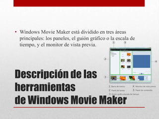 • Windows Movie Maker está dividido en tres áreas
  principales: los paneles, el guión gráfico o la escala de
  tiempo, y el monitor de vista previa.




Descripción de las
herramientas
de Windows Movie Maker
 