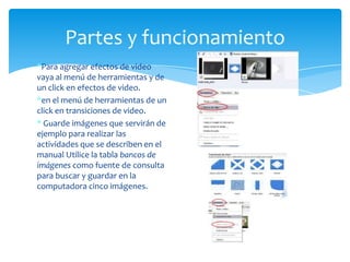 Partes y funcionamiento
*Para agregar efectos de video
vaya al menú de herramientas y de
un click en efectos de video.
*en el menú de herramientas de un
click en transiciones de video.
* Guarde imágenes que servirán de
ejemplo para realizar las
actividades que se describen en el
manual Utilice la tabla bancos de
imágenes como fuente de consulta
para buscar y guardar en la
computadora cinco imágenes.
 