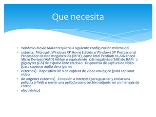 Que necesita


Windows Movie Maker requiere la siguiente configuración mínima del
sistema: Microsoft Windows XP Home Edición o Windows XP Professional
Procesador de 600 megahercios (MHz), como Intel Pentium III, Advanced
Micro Devices (AMD) Athlon o equivalente 128 megabytes (MB) de RAM 2
gigabytes (GB) de espacio libre en disco Dispositivo de captura de vídeo
(para capturar audio de orígenes
externos) Dispositivo DV o de captura de vídeo analógico (para capturar
vídeo
de orígenes externos) Conexión a Internet (para guardar y enviar una
película al Web o enviar una película como archivo adjunto en un mensaje de
correo
electrónico)
 