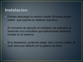 • Puedes descargar la versión desde Windows movie
maker que soporta su sistema operativo.
• Al momento de ejecutar el instalador de software, el
asistente nos consultara que aplicaciones debemos
instalar en el sistema.
• Si lo deseamos, podemos elegir solo a movie maker, el
cual viene por default con la galería de fotos

 