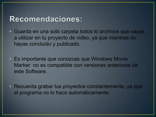• Guarda en una sola carpeta todos lo archivos que vayas
a utilizar en tu proyecto de video, ya que mientras no
hayas concluido y publicado.
• Es importante que conozcas que Windows Movie
Marker no es compatible con versiones anteriores de
este Software.
• Recuerda grabar tus proyectos constantemente, ya que
el programa no lo hace automáticamente.

 