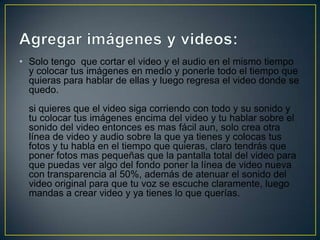 • Solo tengo que cortar el video y el audio en el mismo tiempo
y colocar tus imágenes en medio y ponerle todo el tiempo que
quieras para hablar de ellas y luego regresa el video donde se
quedo.
si quieres que el video siga corriendo con todo y su sonido y
tu colocar tus imágenes encima del video y tu hablar sobre el
sonido del video entonces es mas fácil aun, solo crea otra
línea de video y audio sobre la que ya tienes y colocas tus
fotos y tu habla en el tiempo que quieras, claro tendrás que
poner fotos mas pequeñas que la pantalla total del video para
que puedas ver algo del fondo poner la línea de video nueva
con transparencia al 50%, además de atenuar el sonido del
video original para que tu voz se escuche claramente, luego
mandas a crear video y ya tienes lo que querías.

 