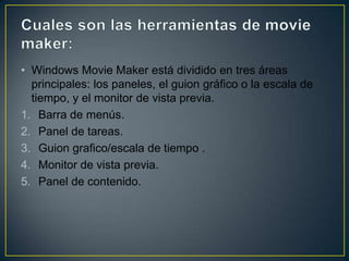 • Windows Movie Maker está dividido en tres áreas
principales: los paneles, el guion gráfico o la escala de
tiempo, y el monitor de vista previa.
1. Barra de menús.
2. Panel de tareas.
3. Guion grafico/escala de tiempo .
4. Monitor de vista previa.
5. Panel de contenido.

 