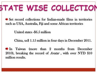 Set record collections for Indian-made films in territories
such as USA, Australia, Fiji and some African territories

      United states -$6.5 million

      China, us$ 1.15 million in four days in December 2011.

  In Taiwan (more than 2 months from December
2010), breaking the record of Avatar , with over NTD $10
million results.
 