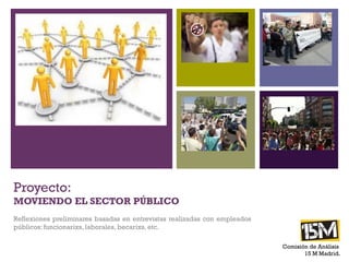 +




Proyecto:
MOVIENDO EL SECTOR PÚBLICO
Reflexiones preliminares basadas en entrevistas realizadas
con empleados públicos: funcionarixs, laborales, becarixs, etc.
                                                                  Comisión de
                                                                     Análisis
                                                                   15 M Madrid.
 