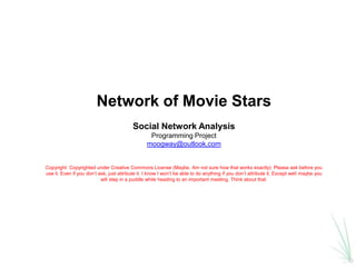 Network of Movie Stars
                                          Social Network Analysis
                                                  Programming Project
                                                 moogway@outlook.com


Copyright: Copyrighted under Creative Commons License (Maybe. Am not sure how that works exactly): Please ask before you
use it. Even if you don’t ask, just attribute it. I know I won’t be able to do anything if you don’t attribute it. Except well maybe you
                           will step in a puddle while heading to an important meeting. Think about that.
 