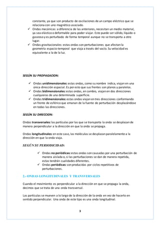 constante, ya que son producto de oscilaciones de un campo eléctrico que se 
relaciona con uno magnético asociado. 
 Ondas mecánicas: a diferencia de las anteriores, necesitan un medio material, 
ya sea elástico o deformable para poder viajar. Este puede ser sólido, líquido o 
gaseoso y es perturbado de forma temporal aunque no se transporta a otro 
lugar. 
 Ondas gravitacionales: estas ondas son perturbaciones que afectan la 
geometría espacio-temporal que viaja a través del vacío. Su velocidad es 
equivalente a la de la luz. 
3 
SEGÚN SU PROPAGACION: 
 Ondas unidimensionales: estas ondas, como su nombre indica, viajan en una 
única dirección espacial. Es por esto que sus frentes son planos y paralelos. 
 Ondas bidimensionales: estas ondas, en cambio, viajan en dos direcciones 
cualquieras de una determinada superficie. 
 Ondas tridimensionales: estas ondas viajan en tres direcciones conformando 
un frente de esférico que emanan de la fuente de perturbación desplazándose 
en todas las direcciones. 
SEGÚN SU DIRECCION: 
Ondas transversales: las partículas por las que se transporta la onda se desplazan de 
manera perpendicular a la dirección en que la onda se propaga. 
Ondas longitudinales: en este caso, las moléculas se desplazan paralelamente a la 
dirección en que la onda viaja. 
SEGÚN SU PERIODICIDAD: 
 Ondas no periódicas: estas ondas son causadas por una perturbación de 
manera aislada o, si las perturbaciones se dan de manera repetida, 
estas tendrán cualidades diferentes. 
 Ondas periódicas: son producidas por ciclos repetitivos de 
perturbaciones. 
2.- ONDAS LONGITUDINALES Y TRANSVERSALES 
Cuando el movimiento es perpendicular a la dirección en que se propaga la onda, 
decimos que se trata de una onda transversal. 
Las partículas se mueven a lo largo de la dirección de la onda en vez de hacerlo en 
sentido perpendicular. Una onda de este tipo es una onda longitudinal. 
 