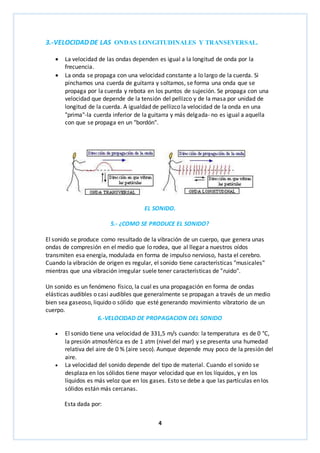 3.-VELOCIDAD DE LAS ONDAS LONGITUDINALES Y TRANSEVERSAL. 
 La velocidad de las ondas dependen es igual a la longitud de onda por la 
4 
frecuencia. 
 La onda se propaga con una velocidad constante a lo largo de la cuerda. Si 
pinchamos una cuerda de guitarra y soltamos, se forma una onda que se 
propaga por la cuerda y rebota en los puntos de sujeción. Se propaga con una 
velocidad que depende de la tensión del pellizco y de la masa por unidad de 
longitud de la cuerda. A igualdad de pellizco la velocidad de la onda en una 
"prima"-la cuerda inferior de la guitarra y más delgada- no es igual a aquella 
con que se propaga en un "bordón". 
EL SONIDO. 
5.- ¿COMO SE PRODUCE EL SONIDO? 
El sonido se produce como resultado de la vibración de un cuerpo, que genera unas 
ondas de compresión en el medio que lo rodea, que al llegar a nuestros oídos 
transmiten esa energía, modulada en forma de impulso nervioso, hasta el cerebro. 
Cuando la vibración de origen es regular, el sonido tiene características "musicales" 
mientras que una vibración irregular suele tener características de "ruido". 
Un sonido es un fenómeno físico, la cual es una propagación en forma de ondas 
elásticas audibles o casi audibles que generalmente se propagan a través de un medio 
bien sea gaseoso, liquido o sólido que esté generando movimiento vibratorio de un 
cuerpo. 
6.-VELOCIDAD DE PROPAGACION DEL SONIDO 
 El sonido tiene una velocidad de 331,5 m/s cuando: la temperatura es de 0 °C, 
la presión atmosférica es de 1 atm (nivel del mar) y se presenta una humedad 
relativa del aire de 0 % (aire seco). Aunque depende muy poco de la presión del 
aire. 
 La velocidad del sonido depende del tipo de material. Cuando el sonido se 
desplaza en los sólidos tiene mayor velocidad que en los líquidos, y en los 
líquidos es más veloz que en los gases. Esto se debe a que las partículas en los 
sólidos están más cercanas. 
Esta dada por: 
 