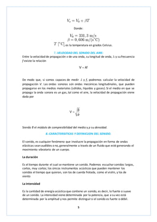 Donde: 
, es la temperatura en grados Celsius. 
7.-VELOCIDAD DEL SONIDO DEL AIRE: 
Entre la velocidad de propagación v de una onda, su longitud de onda,  y su frecuencia 
f existe la relación 
f λ V  
De modo que, si somos capaces de medir  y f, podremos calcular la velocidad de 
propagación V. Las ondas sonoras son ondas mecánicas longitudinales, que pueden 
propagarse en los medios materiales (sólidos, líquidos y gases). Si el medio en que se 
propaga la onda sonora es un gas, tal como el aire, la velocidad de propagación viene 
dada por 
β 
ρ 
5 
V  
Siendo β el módulo de compresibilidad del medio y ρ su densidad. 
8.-CARACTERISITICAS Y DEFINICUON DEL SONIDO. 
El sonido, es cualquier fenómeno que involucre la propagación en forma de ondas 
elásticas sean audibles o no, generalmente a través de un fluido que esté generando el 
movimiento vibratorio de un cuerpo. 
La duración 
Es el tiempo durante el cual se mantiene un sonido. Podemos escuchar sonidos largos, 
cortos, muy cortos; los únicos instrumentos acústicos que pueden mantener los 
sonidos el tiempo que quieran, son los de cuerda frotada, como el violín, y los de 
viento 
La intensidad 
Es la cantidad de energía acústica que contiene un sonido, es decir, lo fuerte o suave 
de un sonido. La intensidad viene determinada por la potencia, que a su vez está 
determinada por la amplitud y nos permite distinguir si el sonido es fuerte o débil. 
 