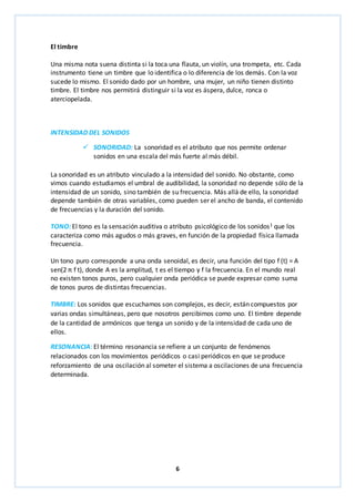 6 
El timbre 
Una misma nota suena distinta si la toca una flauta, un violín, una trompeta, etc. Cada 
instrumento tiene un timbre que lo identifica o lo diferencia de los demás. Con la voz 
sucede lo mismo. El sonido dado por un hombre, una mujer, un niño tienen distinto 
timbre. El timbre nos permitirá distinguir si la voz es áspera, dulce, ronca o 
aterciopelada. 
INTENSIDAD DEL SONIDOS 
 SONORIDAD: La sonoridad es el atributo que nos permite ordenar 
sonidos en una escala del más fuerte al más débil. 
La sonoridad es un atributo vinculado a la intensidad del sonido. No obstante, como 
vimos cuando estudiamos el umbral de audibilidad, la sonoridad no depende sólo de la 
intensidad de un sonido, sino también de su frecuencia. Más allá de ello, la sonoridad 
depende también de otras variables, como pueden ser el ancho de banda, el contenido 
de frecuencias y la duración del sonido. 
TONO: El tono es la sensación auditiva o atributo psicológico de los sonidos1 que los 
caracteriza como más agudos o más graves, en función de la propiedad física llamada 
frecuencia. 
Un tono puro corresponde a una onda senoidal, es decir, una función del tipo f (t) = A 
sen(2 π f t), donde A es la amplitud, t es el tiempo y f la frecuencia. En el mundo real 
no existen tonos puros, pero cualquier onda periódica se puede expresar como suma 
de tonos puros de distintas frecuencias. 
TIMBRE: Los sonidos que escuchamos son complejos, es decir, están compuestos por 
varias ondas simultáneas, pero que nosotros percibimos como uno. El timbre depende 
de la cantidad de armónicos que tenga un sonido y de la intensidad de cada uno de 
ellos. 
RESONANCIA: El término resonancia se refiere a un conjunto de fenómenos 
relacionados con los movimientos periódicos o casi periódicos en que se produce 
reforzamiento de una oscilación al someter el sistema a oscilaciones de una frecuencia 
determinada. 
 