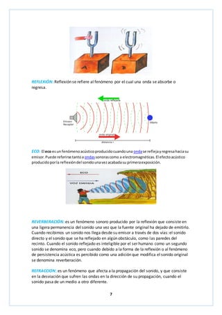 REFLEXIÓN: Reflexión se refiere al fenómeno por el cual una onda se absorbe o 
regresa. 
ECO: El eco es un fenómeno acústico producido cuando una onda se refleja y regresa hacia su 
emisor. Puede referirse tanto a ondas sonoras como a electromagnéticas. El efecto acústico 
producido por la reflexión del sonido una vez acabada su primera exposición. 
REVERBERACIÓN: es un fenómeno sonoro producido por la reflexión que consiste en 
una ligera permanencia del sonido una vez que la fuente original ha dejado de emitirlo. 
Cuando recibimos un sonido nos llega desde su emisor a través de dos vías: el sonido 
directo y el sonido que se ha reflejado en algún obstáculo, como las paredes del 
recinto. Cuando el sonido reflejado es inteligible por el ser humano como un segundo 
sonido se denomina eco, pero cuando debido a la forma de la reflexión o al fenómeno 
de persistencia acústica es percibido como una adición que modifica el sonido original 
se denomina reverberación. 
REFRACCION: es un fenómeno que afecta a la propagación del sonido, y que consiste 
en la desviación que sufren las ondas en la dirección de su propagación, cuando el 
sonido pasa de un medio a otro diferente. 
7 
 