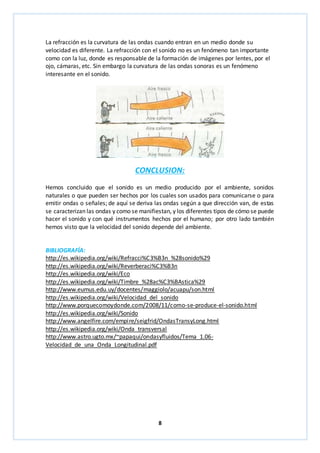 La refracción es la curvatura de las ondas cuando entran en un medio donde su 
velocidad es diferente. La refracción con el sonido no es un fenómeno tan importante 
como con la luz, donde es responsable de la formación de imágenes por lentes, por el 
ojo, cámaras, etc. Sin embargo la curvatura de las ondas sonoras es un fenómeno 
interesante en el sonido. 
CONCLUSION: 
Hemos concluido que el sonido es un medio producido por el ambiente, sonidos 
naturales o que pueden ser hechos por los cuales son usados para comunicarse o para 
emitir ondas o señales; de aquí se deriva las ondas según a que dirección van, de estas 
se caracterizan las ondas y como se manifiestan, y los diferentes tipos de cómo se puede 
hacer el sonido y con qué instrumentos hechos por el humano; por otro lado también 
hemos visto que la velocidad del sonido depende del ambiente. 
BIBLIOGRAFÍA: 
http://es.wikipedia.org/wiki/Refracci%C3%B3n_%28sonido%29 
http://es.wikipedia.org/wiki/Reverberaci%C3%B3n 
http://es.wikipedia.org/wiki/Eco 
http://es.wikipedia.org/wiki/Timbre_%28ac%C3%BAstica%29 
http://www.eumus.edu.uy/docentes/maggiolo/acuapu/son.html 
http://es.wikipedia.org/wiki/Velocidad_del_sonido 
http://www.porquecomoydonde.com/2008/11/como-se-produce-el-sonido.html 
http://es.wikipedia.org/wiki/Sonido 
http://www.angelfire.com/empire/seigfrid/OndasTransyLong.html 
http://es.wikipedia.org/wiki/Onda_transversal 
http://www.astro.ugto.mx/~papaqui/ondasyfluidos/Tema_1.06- 
Velocidad_de_una_Onda_Longitudinal.pdf 
8 
