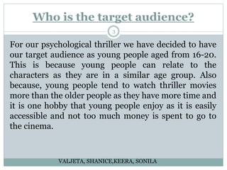 Who is the target audience?
3
For our psychological thriller we have decided to have
our target audience as young people aged from 16-20.
This is because young people can relate to the
characters as they are in a similar age group. Also
because, young people tend to watch thriller movies
more than the older people as they have more time and
it is one hobby that young people enjoy as it is easily
accessible and not too much money is spent to go to
the cinema.
VALJETA, SHANICE,KEERA, SONILA
 