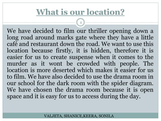 What is our location?
4
We have decided to film our thriller opening down a
long road around marks gate where they have a little
café and restaurant down the road. We want to use this
location because firstly, it is hidden, therefore it is
easier for us to create suspense when it comes to the
murder as it wont be crowded with people. The
location is more deserted which makes it easier for us
to film. We have also decided to use the drama room in
our school for the dark room with the spider diagram.
We have chosen the drama room because it is open
space and it is easy for us to access during the day.
VALJETA, SHANICE,KEERA, SONILA
 