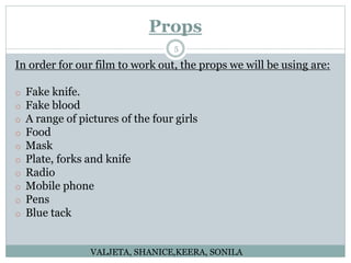 Props
5
In order for our film to work out, the props we will be using are:
o Fake knife.
o Fake blood
o A range of pictures of the four girls
o Food
o Mask
o Plate, forks and knife
o Radio
o Mobile phone
o Pens
o Blue tack
VALJETA, SHANICE,KEERA, SONILA
 
