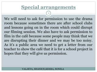 Special arrangements
6
We will need to ask for permission to use the drama
room because sometimes there are after school clubs
and lessons going on in the room which could disrupt
our filming session. We also have to ask permission to
film in the café because some people may think that we
are disrupting their dinner and we may be too noisy.
As it’s a public area we need to get a letter from our
teacher to show the café that it is for a school project in
hopes that they will give us permission.
VALJETA, SHANICE,KEERA, SONILA
 