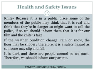 Health and Safety Issues
7
Knife- Because it is in a public place some of the
members of the public may think that it is real and
think that they're in danger so might want to call the
police, if so we should inform them that it is for our
film and the knife is fake.
If the weather condition change; rain or snow, the
floor may be slippery therefore, it is a safety hazard as
someone may slip and fall.
It is dark and there are people around so we must.
Therefore, we should inform our parents.
VALJETA, SHANICE,KEERA, SONILA
 