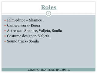 Roles
8
 Film editor – Shanice
 Camera work- Keera
 Actresses- Shanice, Valjeta, Sonila
 Costume designer- Valjeta
 Sound track- Sonila
VALJETA, SHANICE,KEERA ,SONILA
 