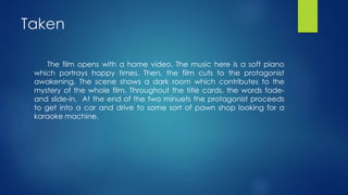 Taken
The film opens with a home video. The music here is a soft piano
which portrays happy times. Then, the film cuts to the protagonist
awakening. The scene shows a dark room which contributes to the
mystery of the whole film. Throughout the title cards, the words fade-
and slide-in. At the end of the two minuets the protagonist proceeds
to get into a car and drive to some sort of pawn shop looking for a
karaoke machine.
 