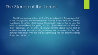 The Silence of the Lambs
The film opens up with a shot of the woods and a foggy mountain
in the background. The names started to fade in and fade out. The text
was black on white which made them really pop to the viewer. The
music sounded like violins, giving it a sort of mysterious and sad vibe. It
then continues on to show a young female doing some sort of
endurance work out by running/climbing the mountain. The first two
minutes then finish with the female continuing her run and the names
slowly stop fading in.
 