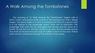 A Walk Among the Tombstones
The opening of “A Walk Among the Tombstones” begins with a
black screen and police radio activity in the background. Then, dialog
begins. The black fades to a shot of a shadowed face of a grown man
in a car talking to the passenger about some sort of operation. The
passenger then exits the car and goes into the bar and sits down at a
booth. As the first two minutes comes to an end, the bar tender places
two shots of alcohol and one cup of coffee in front of the man. Police
radio activity continued through the entirety of the scene.
 