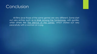 Conclusion
All films (eve those of the same genre) are very different. Some start
out very active, such as A Walk Among the Tombstones, with gunfire,
whilst others like The Silence of the Lambs, which stated out very
peacefully with a woman on a jog.
 