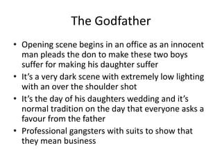 The Godfather
• Opening scene begins in an office as an innocent
man pleads the don to make these two boys
suffer for making his daughter suffer
• It’s a very dark scene with extremely low lighting
with an over the shoulder shot
• It’s the day of his daughters wedding and it’s
normal tradition on the day that everyone asks a
favour from the father
• Professional gangsters with suits to show that
they mean business
 