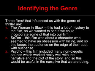 Three films/ that influenced us with the genre of
thriller are:
1. The Woman in Black – this had a lot of mystery to
the film, so we wanted to see if we could
incorporate some of that into our film.
2. Se7en – this film was about a character who
seemed to have an obsession with killing, and so
this keeps the audience on the edge of their seat
with suspense.
3. Psycho – this film included many non-diegetic
sounds which worked really well with the
narrative and the plot of the story, and so this
would be useful in the narrative that we are doing.
 