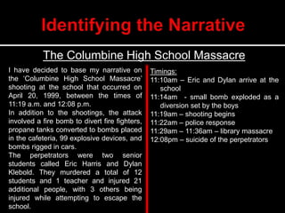 The Columbine High School Massacre
Timings:
11:10am – Eric and Dylan arrive at the
school
11:14am - small bomb exploded as a
diversion set by the boys
11:19am – shooting begins
11:22am – police response
11:29am – 11:36am – library massacre
12:08pm – suicide of the perpetrators
I have decided to base my narrative on
the ‘Columbine High School Massacre’
shooting at the school that occurred on
April 20, 1999, between the times of
11:19 a.m. and 12:08 p.m.
In addition to the shootings, the attack
involved a fire bomb to divert fire fighters,
propane tanks converted to bombs placed
in the cafeteria, 99 explosive devices, and
bombs rigged in cars.
The perpetrators were two senior
students called Eric Harris and Dylan
Klebold. They murdered a total of 12
students and 1 teacher and injured 21
additional people, with 3 others being
injured while attempting to escape the
school.
 