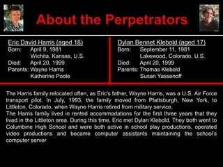 Eric David Harris (aged 18)
Born: April 9, 1981
Wichita, Kansas, U.S.
Died: April 20, 1999
Parents: Wayne Harris
Katherine Poole
Dylan Bennet Klebold (aged 17)
Born: September 11, 1981
Lakewood, Colorado, U.S.
Died: April 20, 1999
Parents: Thomas Klebold
Susan Yassenoff
The Harris family relocated often, as Eric's father, Wayne Harris, was a U.S. Air Force
transport pilot. In July, 1993, the family moved from Plattsburgh, New York, to
Littleton, Colorado, when Wayne Harris retired from military service.
The Harris family lived in rented accommodations for the first three years that they
lived in the Littleton area. During this time, Eric met Dylan Klebold. They both went to
Columbine High School and were both active in school play productions, operated
video productions and became computer assistants maintaining the school’s
computer server
 
