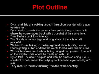  Dylan and Eric are walking through the school corridor with a gun
beside them.
 Dylan walks towards the camera then points the gun towards it
where the screen goes black with a gunshot at the same time.
 Time flashes back to a time ago
 The film shows a montage and long shots of the school, all
peaceful.
 We hear Dylan talking in the background about his life, how he
keeps getting bullied and how he wants to deal with this situation
 We see him later on at school being nudged and pushed at school
on the way to lunch where he meets up with Eric
 Dylan tells Eric about his plan and what he plans on doing. He is
sceptical at first, but as the bullying continues he agrees to Dylan’s
plan.
 They meet up the next morning; the day of the shooting.
 